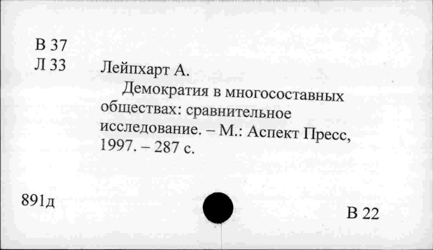 ﻿В 37
Л 33 Лейпхарт А.
Демократия в многосоставных обществах: сравнительное исследование. - М.: Аспект Пресс, 1997.-287 с.
891д
В 22